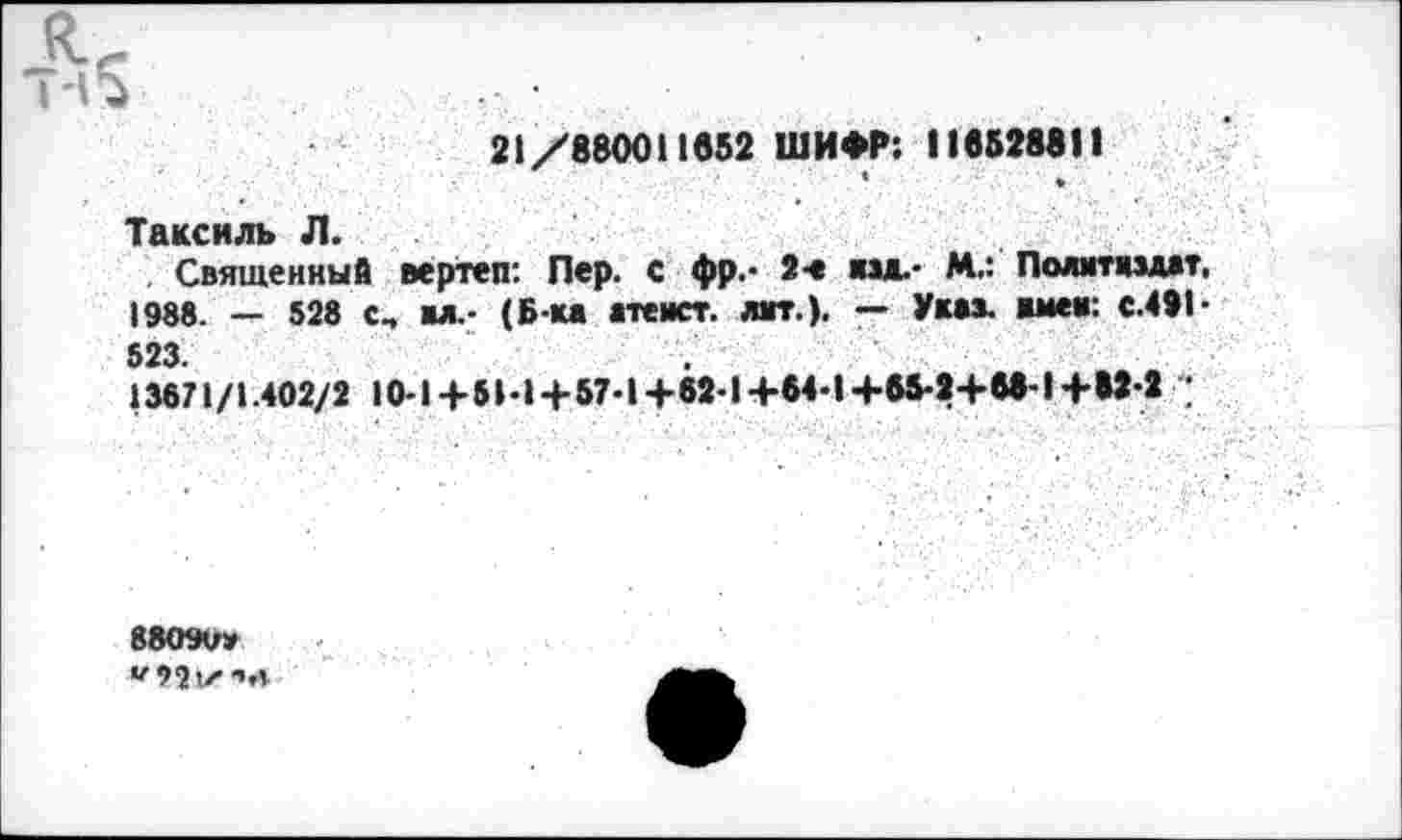 ﻿21/880011852 ШИФР: II8Б288II
* ♦
Таксиль Л.
Священный вертеп: Пер. с фр.- 2-е «зж.- М.: Политиздат, 1988. — 528 с„ вл.- (Б-ка атеист, дат.). — Указ, имев: с.491 ■ 523.
13671/1.402/2 10-14-51-1 + 67-1+62-1+64-1+б5-2+в8-14-82-2 ;
88099» "92IX чл